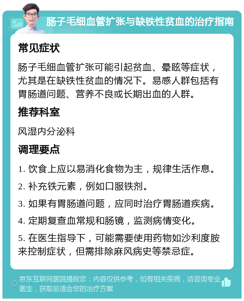 肠子毛细血管扩张与缺铁性贫血的治疗指南 常见症状 肠子毛细血管扩张可能引起贫血、晕眩等症状，尤其是在缺铁性贫血的情况下。易感人群包括有胃肠道问题、营养不良或长期出血的人群。 推荐科室 风湿内分泌科 调理要点 1. 饮食上应以易消化食物为主，规律生活作息。 2. 补充铁元素，例如口服铁剂。 3. 如果有胃肠道问题，应同时治疗胃肠道疾病。 4. 定期复查血常规和肠镜，监测病情变化。 5. 在医生指导下，可能需要使用药物如沙利度胺来控制症状，但需排除麻风病史等禁忌症。