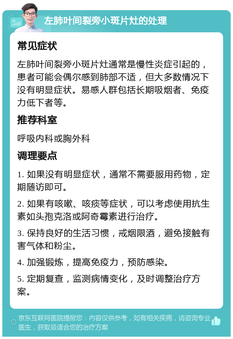 左肺叶间裂旁小斑片灶的处理 常见症状 左肺叶间裂旁小斑片灶通常是慢性炎症引起的，患者可能会偶尔感到肺部不适，但大多数情况下没有明显症状。易感人群包括长期吸烟者、免疫力低下者等。 推荐科室 呼吸内科或胸外科 调理要点 1. 如果没有明显症状，通常不需要服用药物，定期随访即可。 2. 如果有咳嗽、咳痰等症状，可以考虑使用抗生素如头孢克洛或阿奇霉素进行治疗。 3. 保持良好的生活习惯，戒烟限酒，避免接触有害气体和粉尘。 4. 加强锻炼，提高免疫力，预防感染。 5. 定期复查，监测病情变化，及时调整治疗方案。