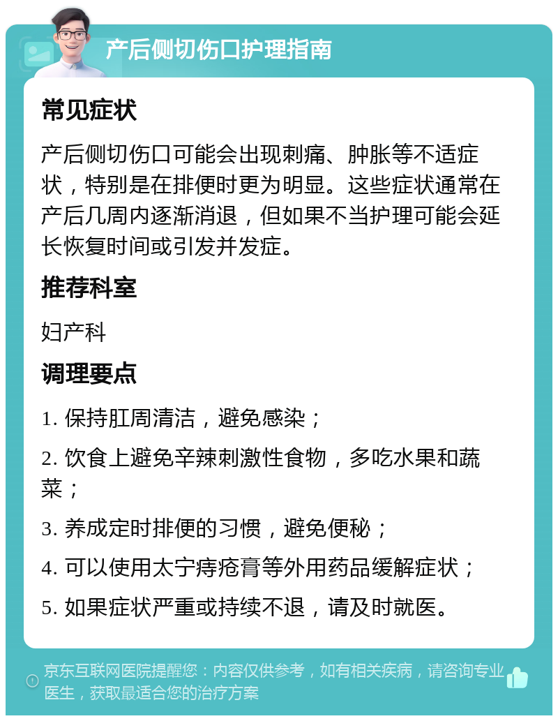 产后侧切伤口护理指南 常见症状 产后侧切伤口可能会出现刺痛、肿胀等不适症状，特别是在排便时更为明显。这些症状通常在产后几周内逐渐消退，但如果不当护理可能会延长恢复时间或引发并发症。 推荐科室 妇产科 调理要点 1. 保持肛周清洁，避免感染； 2. 饮食上避免辛辣刺激性食物，多吃水果和蔬菜； 3. 养成定时排便的习惯，避免便秘； 4. 可以使用太宁痔疮膏等外用药品缓解症状； 5. 如果症状严重或持续不退，请及时就医。