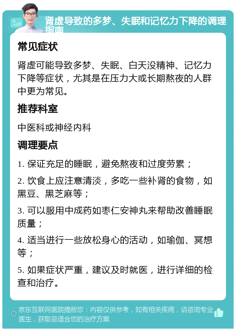 肾虚导致的多梦、失眠和记忆力下降的调理指南 常见症状 肾虚可能导致多梦、失眠、白天没精神、记忆力下降等症状，尤其是在压力大或长期熬夜的人群中更为常见。 推荐科室 中医科或神经内科 调理要点 1. 保证充足的睡眠，避免熬夜和过度劳累； 2. 饮食上应注意清淡，多吃一些补肾的食物，如黑豆、黑芝麻等； 3. 可以服用中成药如枣仁安神丸来帮助改善睡眠质量； 4. 适当进行一些放松身心的活动，如瑜伽、冥想等； 5. 如果症状严重，建议及时就医，进行详细的检查和治疗。