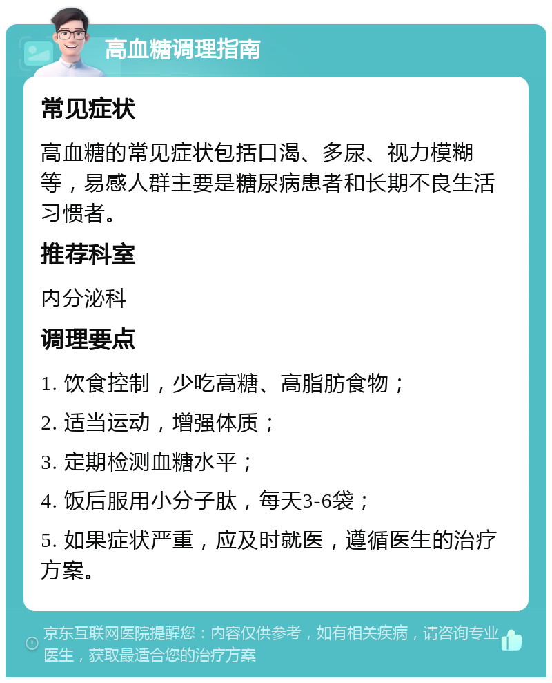 高血糖调理指南 常见症状 高血糖的常见症状包括口渴、多尿、视力模糊等，易感人群主要是糖尿病患者和长期不良生活习惯者。 推荐科室 内分泌科 调理要点 1. 饮食控制，少吃高糖、高脂肪食物； 2. 适当运动，增强体质； 3. 定期检测血糖水平； 4. 饭后服用小分子肽，每天3-6袋； 5. 如果症状严重，应及时就医，遵循医生的治疗方案。