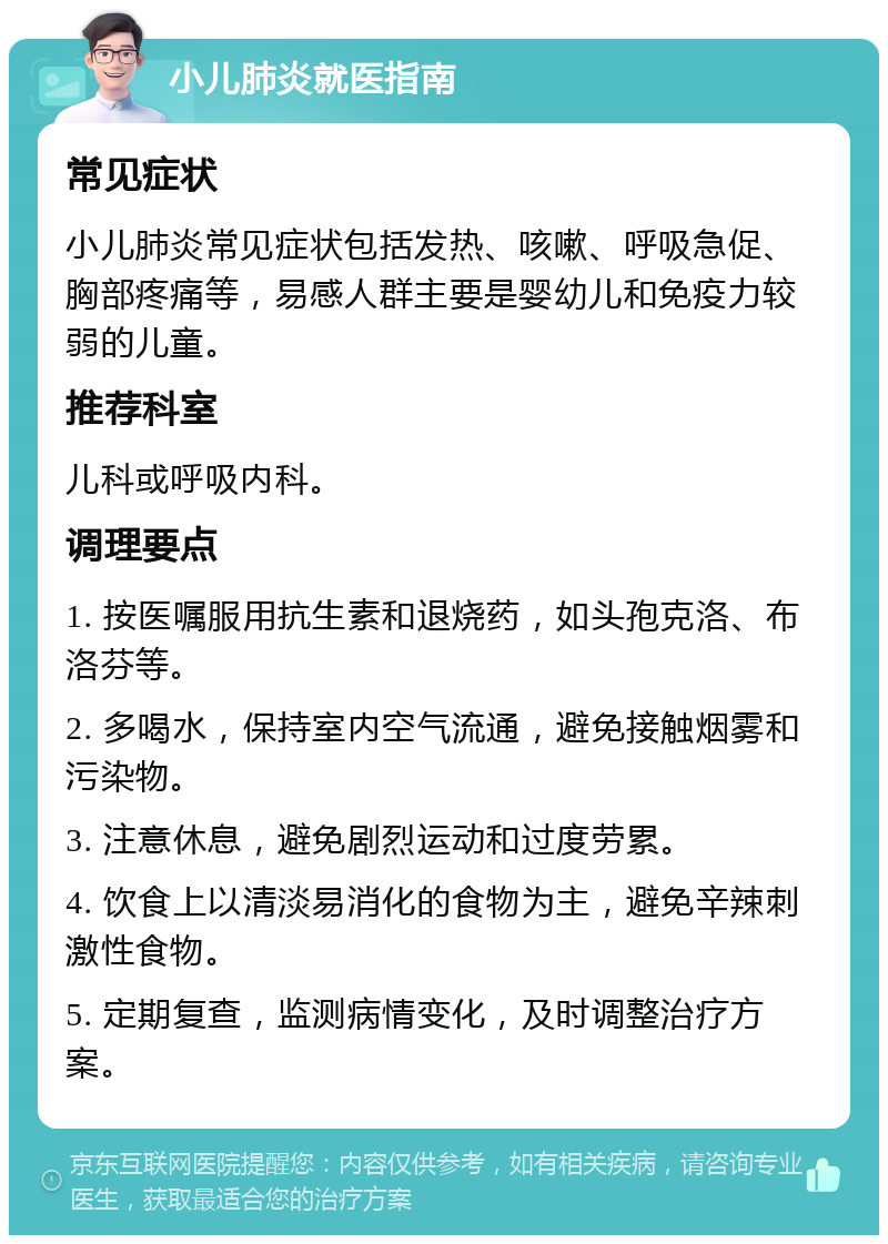 小儿肺炎就医指南 常见症状 小儿肺炎常见症状包括发热、咳嗽、呼吸急促、胸部疼痛等，易感人群主要是婴幼儿和免疫力较弱的儿童。 推荐科室 儿科或呼吸内科。 调理要点 1. 按医嘱服用抗生素和退烧药，如头孢克洛、布洛芬等。 2. 多喝水，保持室内空气流通，避免接触烟雾和污染物。 3. 注意休息，避免剧烈运动和过度劳累。 4. 饮食上以清淡易消化的食物为主，避免辛辣刺激性食物。 5. 定期复查，监测病情变化，及时调整治疗方案。