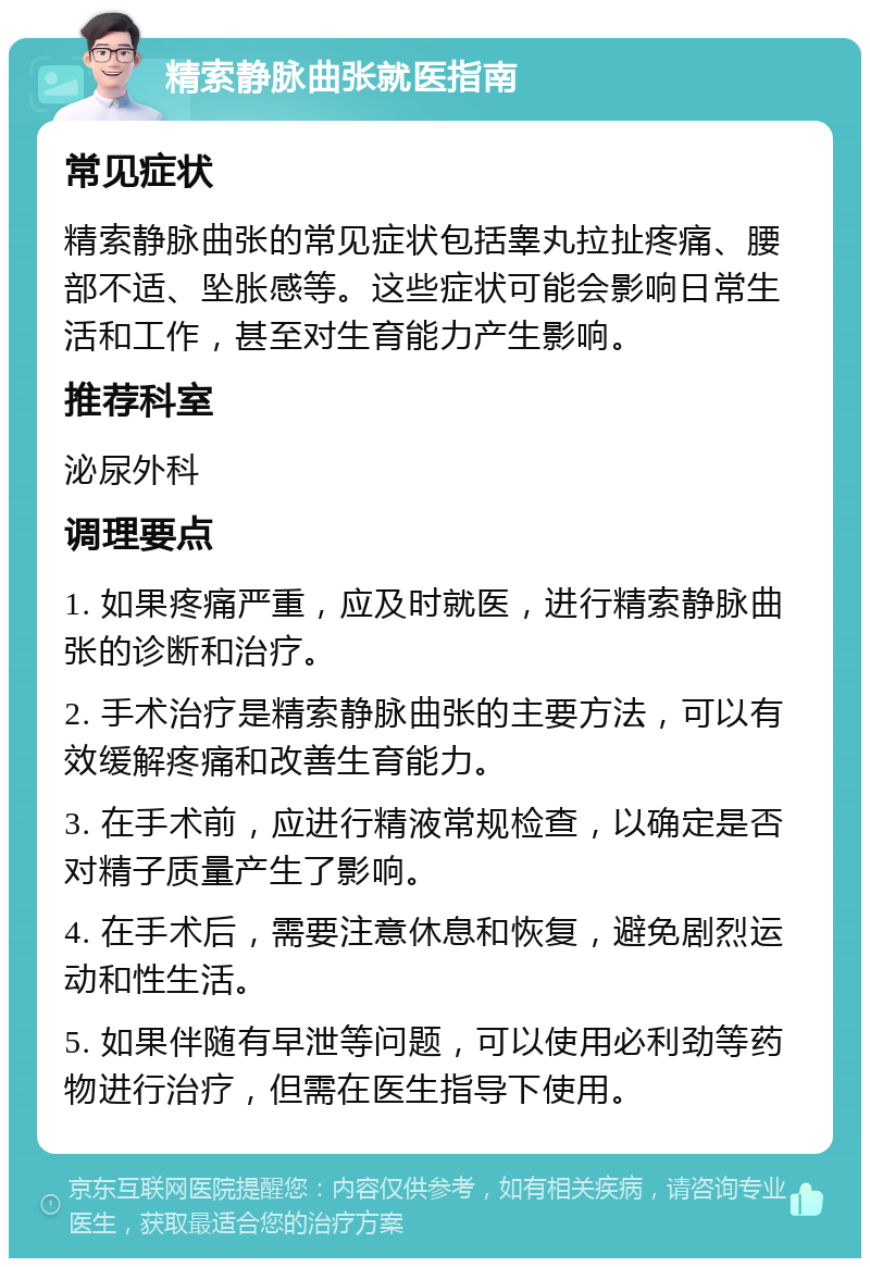 精索静脉曲张就医指南 常见症状 精索静脉曲张的常见症状包括睾丸拉扯疼痛、腰部不适、坠胀感等。这些症状可能会影响日常生活和工作，甚至对生育能力产生影响。 推荐科室 泌尿外科 调理要点 1. 如果疼痛严重，应及时就医，进行精索静脉曲张的诊断和治疗。 2. 手术治疗是精索静脉曲张的主要方法，可以有效缓解疼痛和改善生育能力。 3. 在手术前，应进行精液常规检查，以确定是否对精子质量产生了影响。 4. 在手术后，需要注意休息和恢复，避免剧烈运动和性生活。 5. 如果伴随有早泄等问题，可以使用必利劲等药物进行治疗，但需在医生指导下使用。