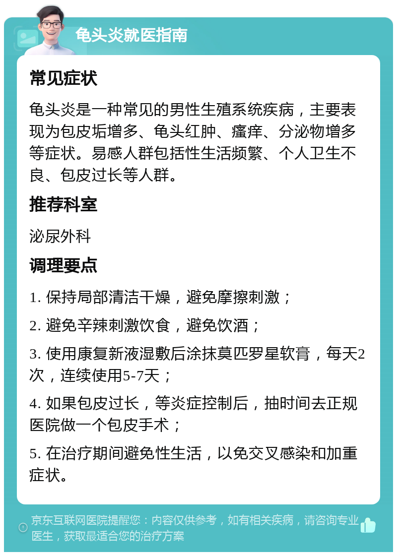 龟头炎就医指南 常见症状 龟头炎是一种常见的男性生殖系统疾病，主要表现为包皮垢增多、龟头红肿、瘙痒、分泌物增多等症状。易感人群包括性生活频繁、个人卫生不良、包皮过长等人群。 推荐科室 泌尿外科 调理要点 1. 保持局部清洁干燥，避免摩擦刺激； 2. 避免辛辣刺激饮食，避免饮酒； 3. 使用康复新液湿敷后涂抹莫匹罗星软膏，每天2次，连续使用5-7天； 4. 如果包皮过长，等炎症控制后，抽时间去正规医院做一个包皮手术； 5. 在治疗期间避免性生活，以免交叉感染和加重症状。