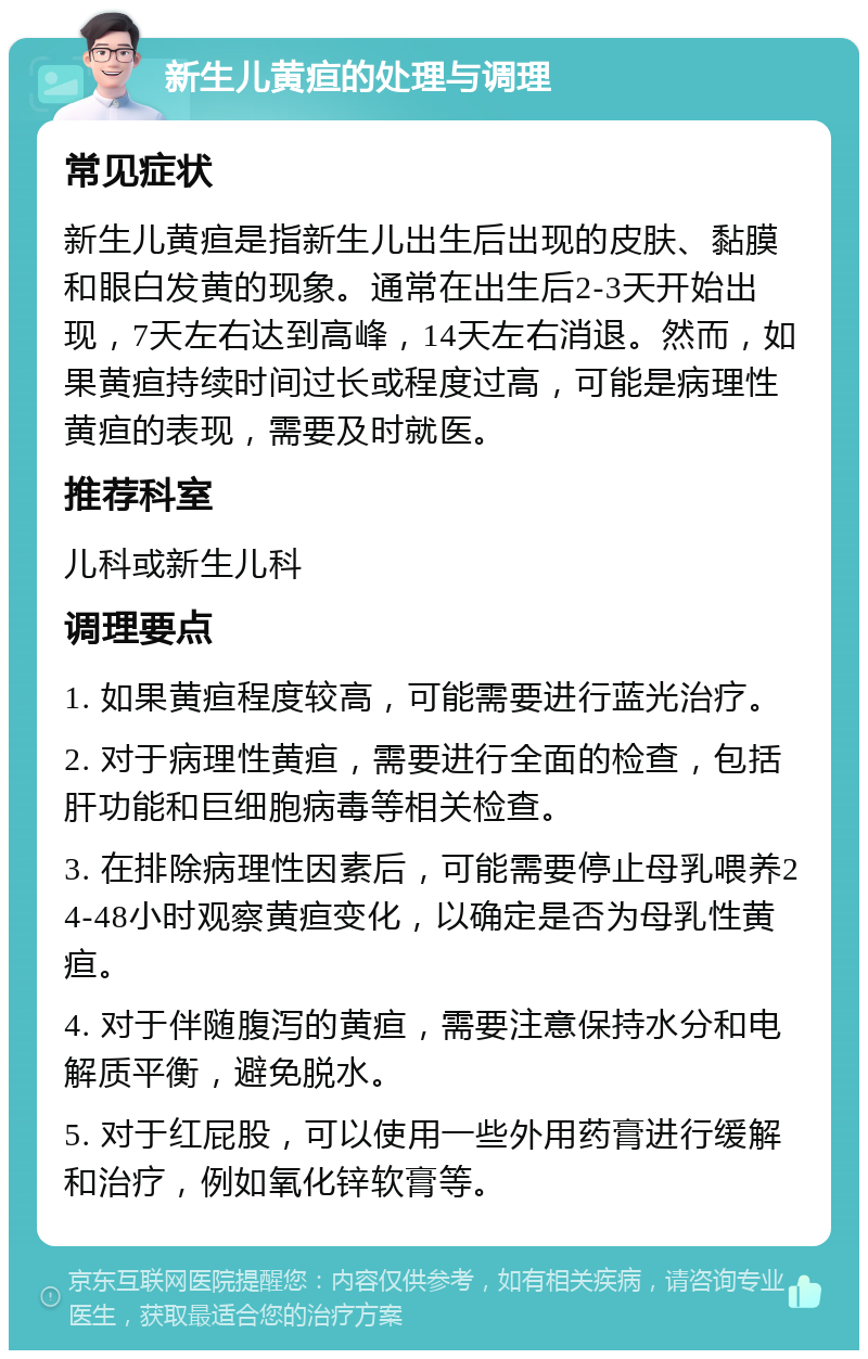 新生儿黄疸的处理与调理 常见症状 新生儿黄疸是指新生儿出生后出现的皮肤、黏膜和眼白发黄的现象。通常在出生后2-3天开始出现，7天左右达到高峰，14天左右消退。然而，如果黄疸持续时间过长或程度过高，可能是病理性黄疸的表现，需要及时就医。 推荐科室 儿科或新生儿科 调理要点 1. 如果黄疸程度较高，可能需要进行蓝光治疗。 2. 对于病理性黄疸，需要进行全面的检查，包括肝功能和巨细胞病毒等相关检查。 3. 在排除病理性因素后，可能需要停止母乳喂养24-48小时观察黄疸变化，以确定是否为母乳性黄疸。 4. 对于伴随腹泻的黄疸，需要注意保持水分和电解质平衡，避免脱水。 5. 对于红屁股，可以使用一些外用药膏进行缓解和治疗，例如氧化锌软膏等。