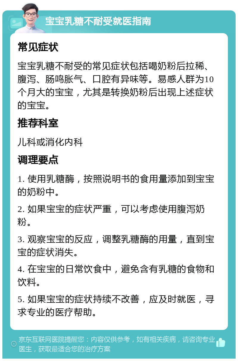 宝宝乳糖不耐受就医指南 常见症状 宝宝乳糖不耐受的常见症状包括喝奶粉后拉稀、腹泻、肠鸣胀气、口腔有异味等。易感人群为10个月大的宝宝，尤其是转换奶粉后出现上述症状的宝宝。 推荐科室 儿科或消化内科 调理要点 1. 使用乳糖酶，按照说明书的食用量添加到宝宝的奶粉中。 2. 如果宝宝的症状严重，可以考虑使用腹泻奶粉。 3. 观察宝宝的反应，调整乳糖酶的用量，直到宝宝的症状消失。 4. 在宝宝的日常饮食中，避免含有乳糖的食物和饮料。 5. 如果宝宝的症状持续不改善，应及时就医，寻求专业的医疗帮助。