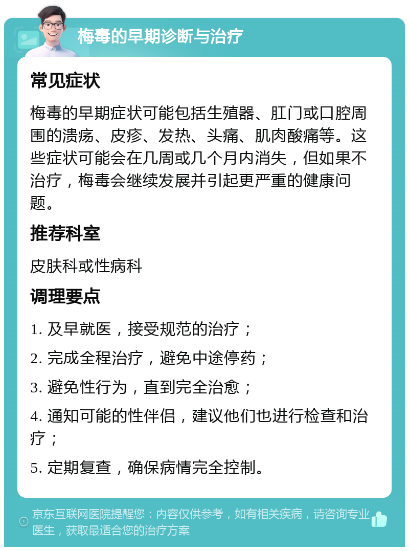 梅毒的早期诊断与治疗 常见症状 梅毒的早期症状可能包括生殖器、肛门或口腔周围的溃疡、皮疹、发热、头痛、肌肉酸痛等。这些症状可能会在几周或几个月内消失，但如果不治疗，梅毒会继续发展并引起更严重的健康问题。 推荐科室 皮肤科或性病科 调理要点 1. 及早就医，接受规范的治疗； 2. 完成全程治疗，避免中途停药； 3. 避免性行为，直到完全治愈； 4. 通知可能的性伴侣，建议他们也进行检查和治疗； 5. 定期复查，确保病情完全控制。