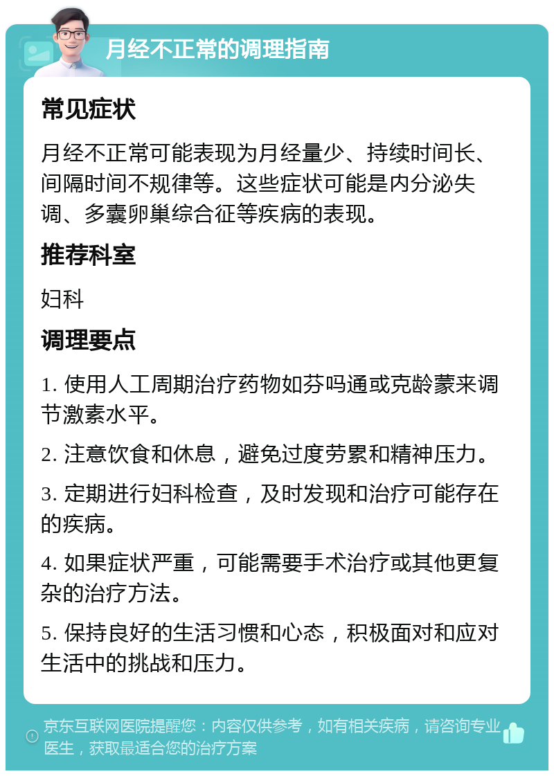 月经不正常的调理指南 常见症状 月经不正常可能表现为月经量少、持续时间长、间隔时间不规律等。这些症状可能是内分泌失调、多囊卵巢综合征等疾病的表现。 推荐科室 妇科 调理要点 1. 使用人工周期治疗药物如芬吗通或克龄蒙来调节激素水平。 2. 注意饮食和休息，避免过度劳累和精神压力。 3. 定期进行妇科检查，及时发现和治疗可能存在的疾病。 4. 如果症状严重，可能需要手术治疗或其他更复杂的治疗方法。 5. 保持良好的生活习惯和心态，积极面对和应对生活中的挑战和压力。