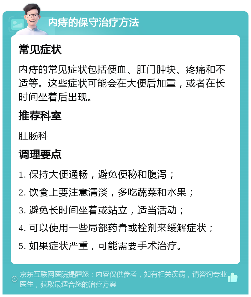 内痔的保守治疗方法 常见症状 内痔的常见症状包括便血、肛门肿块、疼痛和不适等。这些症状可能会在大便后加重，或者在长时间坐着后出现。 推荐科室 肛肠科 调理要点 1. 保持大便通畅，避免便秘和腹泻； 2. 饮食上要注意清淡，多吃蔬菜和水果； 3. 避免长时间坐着或站立，适当活动； 4. 可以使用一些局部药膏或栓剂来缓解症状； 5. 如果症状严重，可能需要手术治疗。