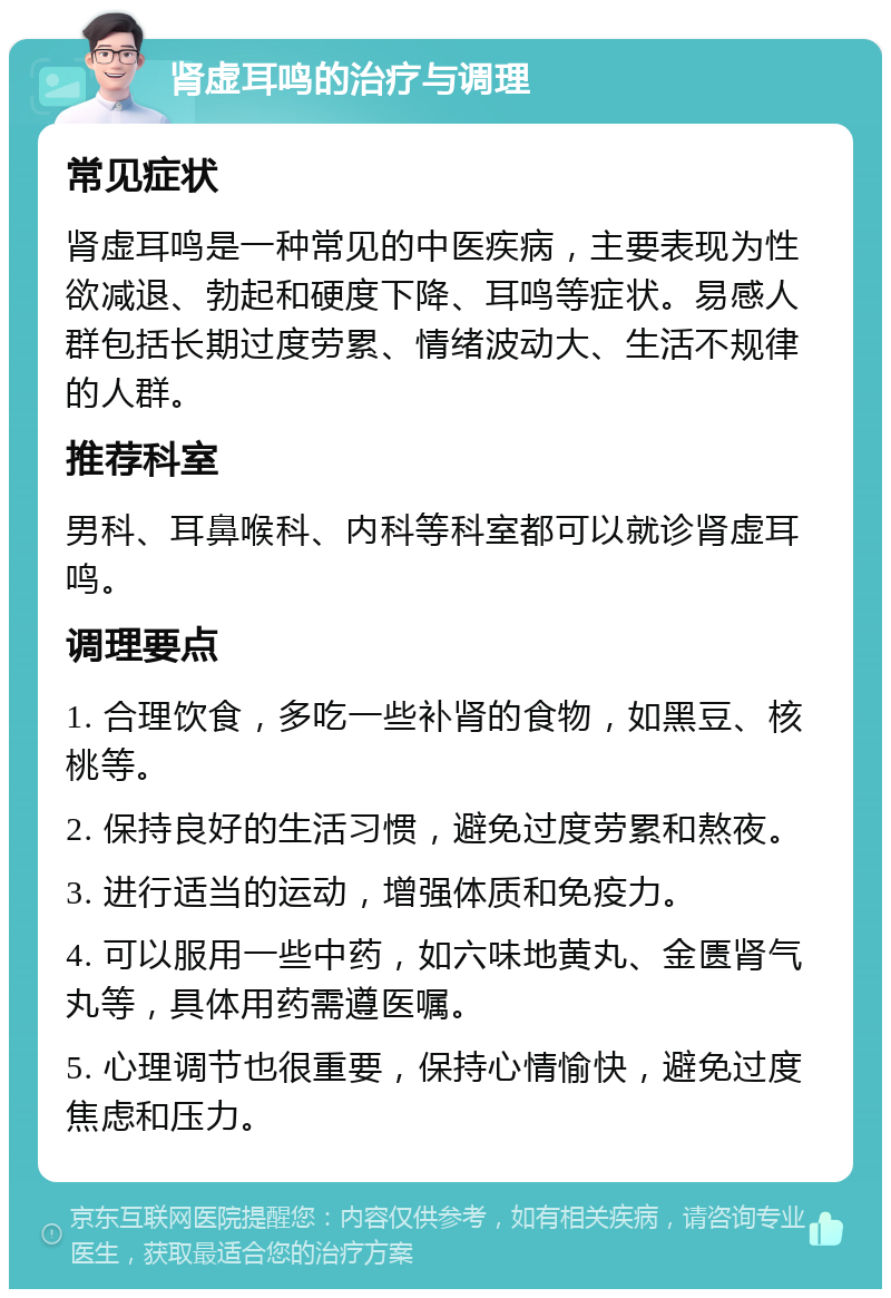 肾虚耳鸣的治疗与调理 常见症状 肾虚耳鸣是一种常见的中医疾病，主要表现为性欲减退、勃起和硬度下降、耳鸣等症状。易感人群包括长期过度劳累、情绪波动大、生活不规律的人群。 推荐科室 男科、耳鼻喉科、内科等科室都可以就诊肾虚耳鸣。 调理要点 1. 合理饮食，多吃一些补肾的食物，如黑豆、核桃等。 2. 保持良好的生活习惯，避免过度劳累和熬夜。 3. 进行适当的运动，增强体质和免疫力。 4. 可以服用一些中药，如六味地黄丸、金匮肾气丸等，具体用药需遵医嘱。 5. 心理调节也很重要，保持心情愉快，避免过度焦虑和压力。