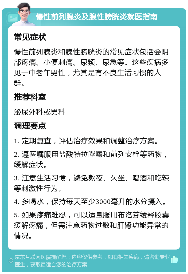 慢性前列腺炎及腺性膀胱炎就医指南 常见症状 慢性前列腺炎和腺性膀胱炎的常见症状包括会阴部疼痛、小便刺痛、尿频、尿急等。这些疾病多见于中老年男性，尤其是有不良生活习惯的人群。 推荐科室 泌尿外科或男科 调理要点 1. 定期复查，评估治疗效果和调整治疗方案。 2. 遵医嘱服用盐酸特拉唑嗪和前列安栓等药物，缓解症状。 3. 注意生活习惯，避免熬夜、久坐、喝酒和吃辣等刺激性行为。 4. 多喝水，保持每天至少3000毫升的水分摄入。 5. 如果疼痛难忍，可以适量服用布洛芬缓释胶囊缓解疼痛，但需注意药物过敏和肝肾功能异常的情况。