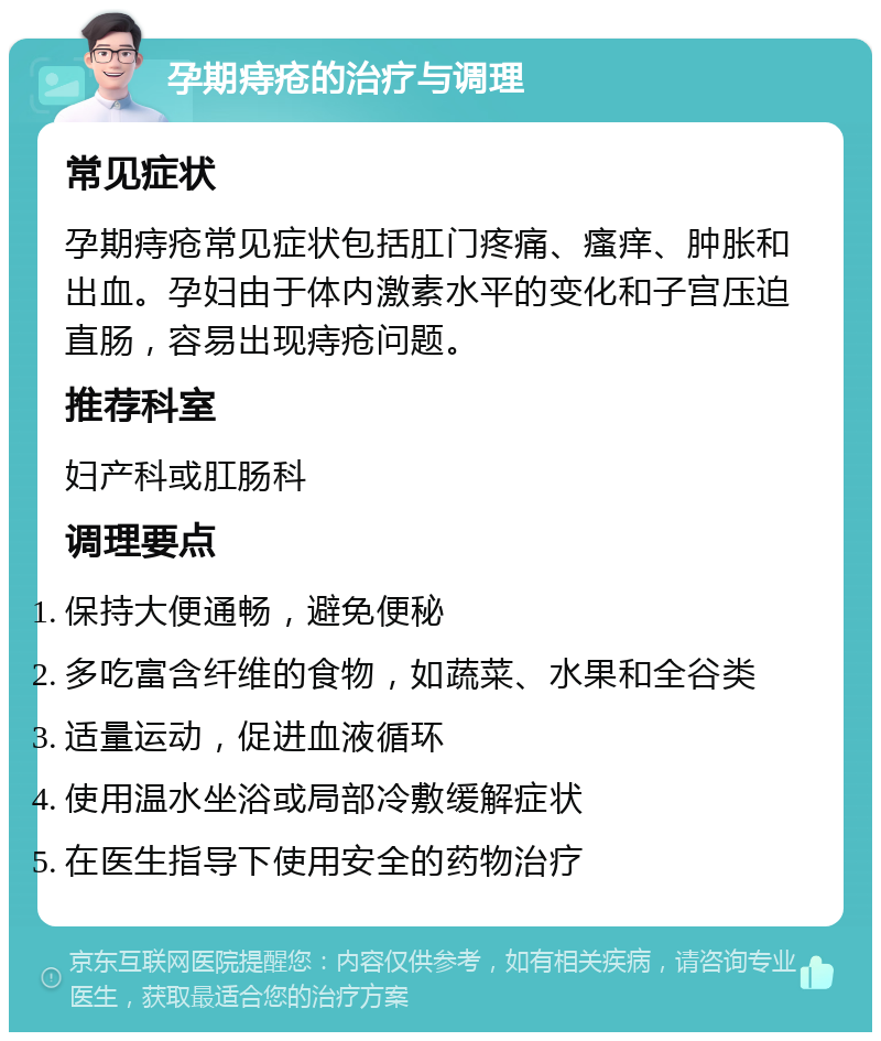 孕期痔疮的治疗与调理 常见症状 孕期痔疮常见症状包括肛门疼痛、瘙痒、肿胀和出血。孕妇由于体内激素水平的变化和子宫压迫直肠，容易出现痔疮问题。 推荐科室 妇产科或肛肠科 调理要点 保持大便通畅，避免便秘 多吃富含纤维的食物，如蔬菜、水果和全谷类 适量运动，促进血液循环 使用温水坐浴或局部冷敷缓解症状 在医生指导下使用安全的药物治疗