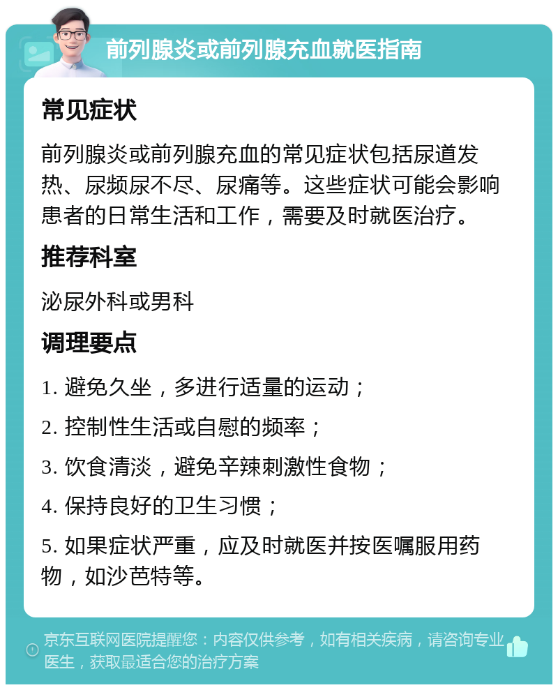 前列腺炎或前列腺充血就医指南 常见症状 前列腺炎或前列腺充血的常见症状包括尿道发热、尿频尿不尽、尿痛等。这些症状可能会影响患者的日常生活和工作，需要及时就医治疗。 推荐科室 泌尿外科或男科 调理要点 1. 避免久坐，多进行适量的运动； 2. 控制性生活或自慰的频率； 3. 饮食清淡，避免辛辣刺激性食物； 4. 保持良好的卫生习惯； 5. 如果症状严重，应及时就医并按医嘱服用药物，如沙芭特等。