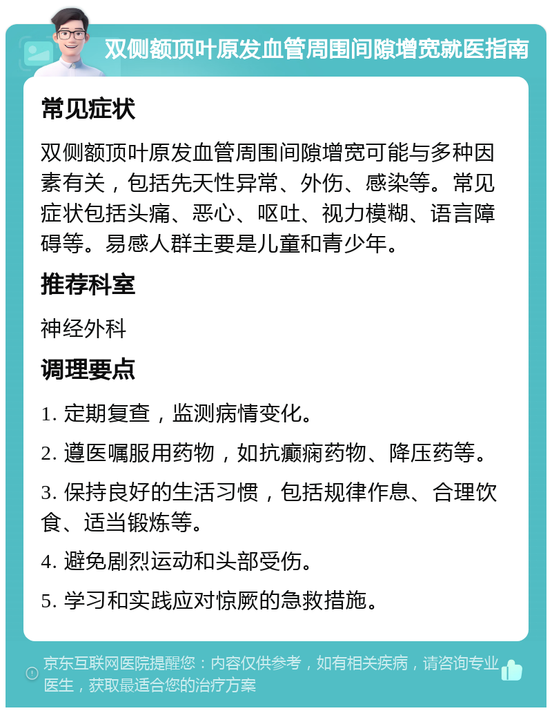 双侧额顶叶原发血管周围间隙增宽就医指南 常见症状 双侧额顶叶原发血管周围间隙增宽可能与多种因素有关，包括先天性异常、外伤、感染等。常见症状包括头痛、恶心、呕吐、视力模糊、语言障碍等。易感人群主要是儿童和青少年。 推荐科室 神经外科 调理要点 1. 定期复查，监测病情变化。 2. 遵医嘱服用药物，如抗癫痫药物、降压药等。 3. 保持良好的生活习惯，包括规律作息、合理饮食、适当锻炼等。 4. 避免剧烈运动和头部受伤。 5. 学习和实践应对惊厥的急救措施。