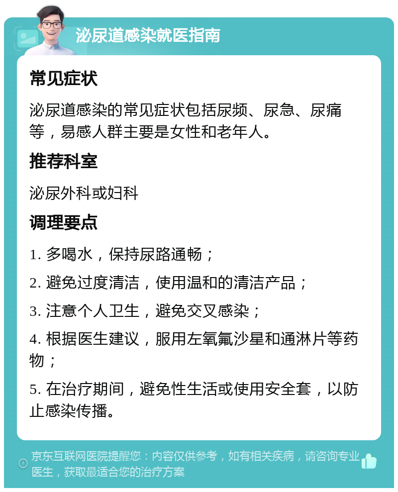 泌尿道感染就医指南 常见症状 泌尿道感染的常见症状包括尿频、尿急、尿痛等，易感人群主要是女性和老年人。 推荐科室 泌尿外科或妇科 调理要点 1. 多喝水，保持尿路通畅； 2. 避免过度清洁，使用温和的清洁产品； 3. 注意个人卫生，避免交叉感染； 4. 根据医生建议，服用左氧氟沙星和通淋片等药物； 5. 在治疗期间，避免性生活或使用安全套，以防止感染传播。