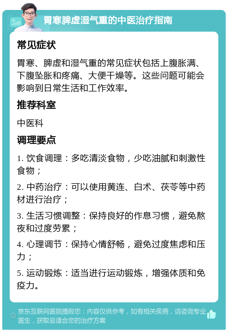 胃寒脾虚湿气重的中医治疗指南 常见症状 胃寒、脾虚和湿气重的常见症状包括上腹胀满、下腹坠胀和疼痛、大便干燥等。这些问题可能会影响到日常生活和工作效率。 推荐科室 中医科 调理要点 1. 饮食调理：多吃清淡食物，少吃油腻和刺激性食物； 2. 中药治疗：可以使用黄连、白术、茯苓等中药材进行治疗； 3. 生活习惯调整：保持良好的作息习惯，避免熬夜和过度劳累； 4. 心理调节：保持心情舒畅，避免过度焦虑和压力； 5. 运动锻炼：适当进行运动锻炼，增强体质和免疫力。