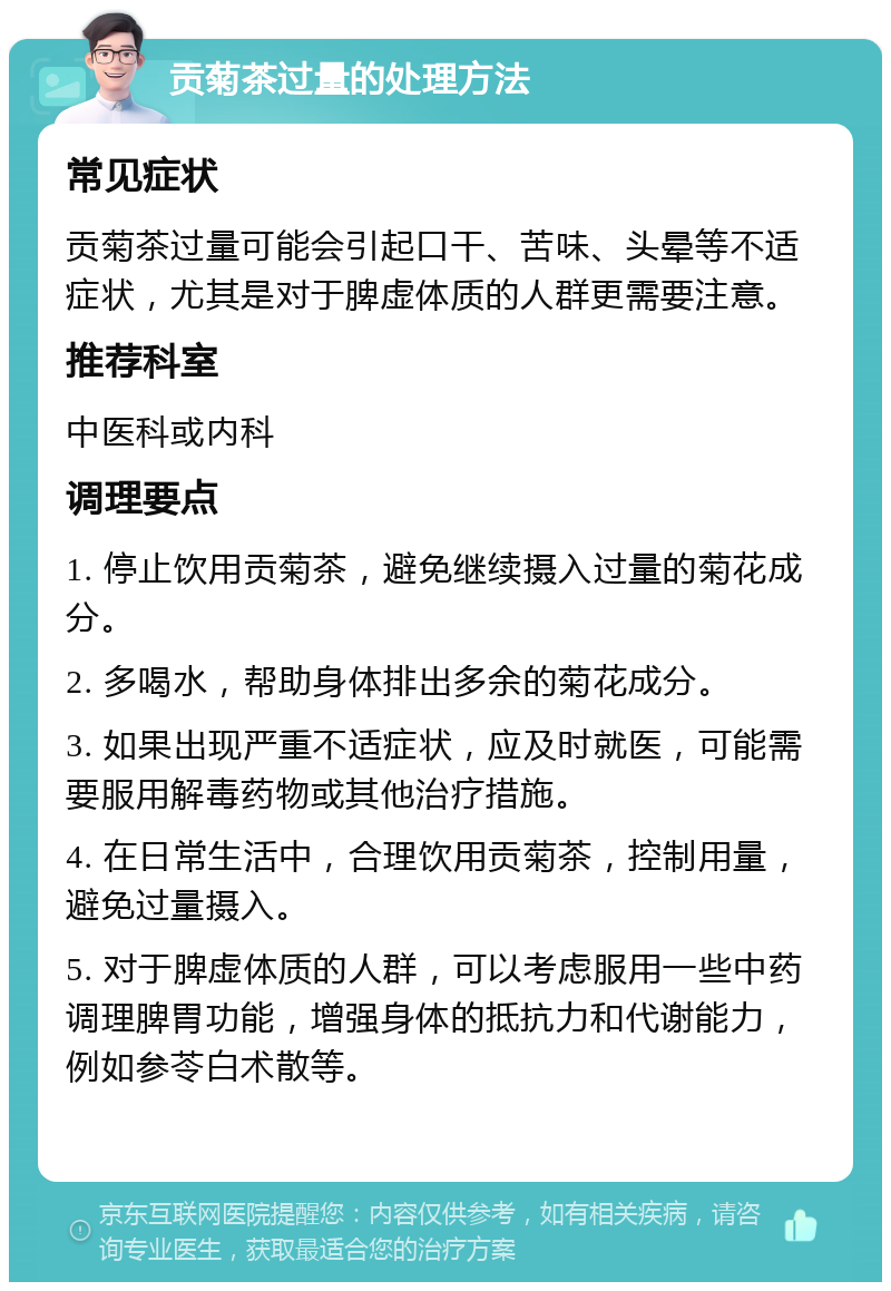 贡菊茶过量的处理方法 常见症状 贡菊茶过量可能会引起口干、苦味、头晕等不适症状，尤其是对于脾虚体质的人群更需要注意。 推荐科室 中医科或内科 调理要点 1. 停止饮用贡菊茶，避免继续摄入过量的菊花成分。 2. 多喝水，帮助身体排出多余的菊花成分。 3. 如果出现严重不适症状，应及时就医，可能需要服用解毒药物或其他治疗措施。 4. 在日常生活中，合理饮用贡菊茶，控制用量，避免过量摄入。 5. 对于脾虚体质的人群，可以考虑服用一些中药调理脾胃功能，增强身体的抵抗力和代谢能力，例如参苓白术散等。