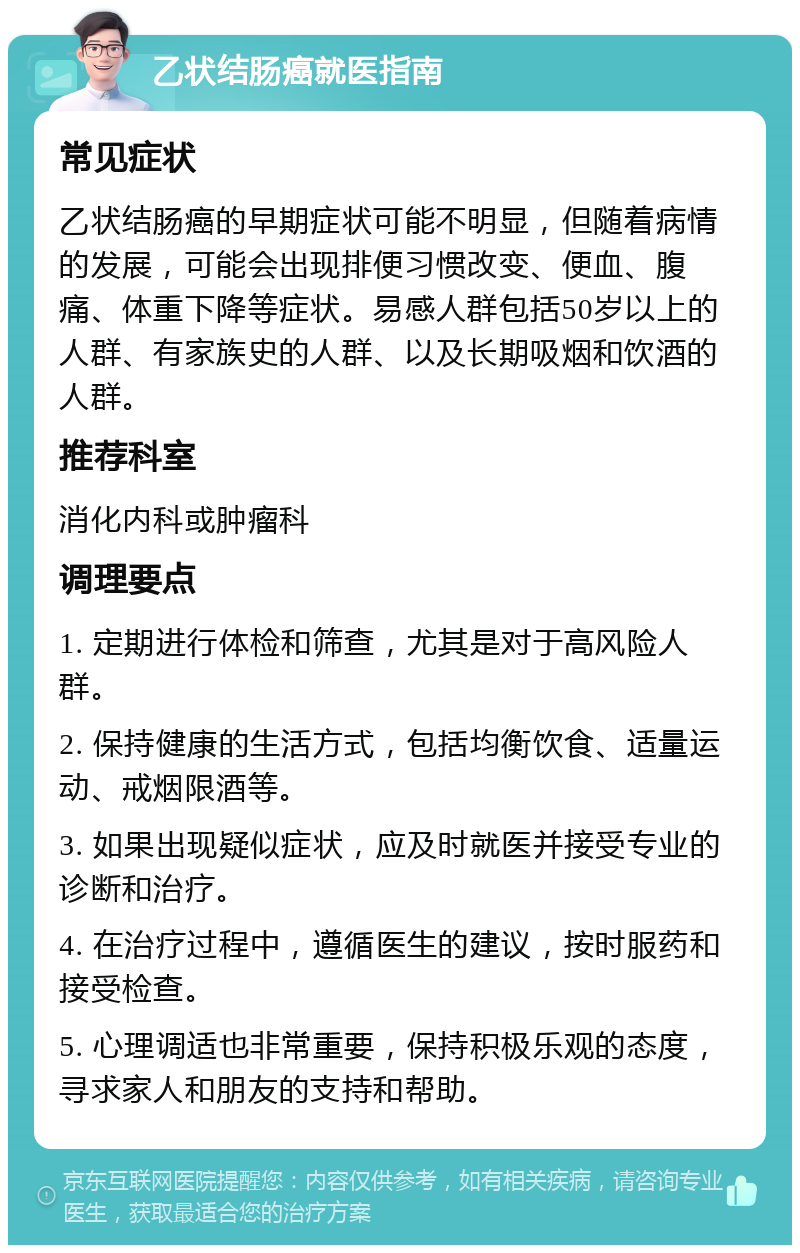 乙状结肠癌就医指南 常见症状 乙状结肠癌的早期症状可能不明显，但随着病情的发展，可能会出现排便习惯改变、便血、腹痛、体重下降等症状。易感人群包括50岁以上的人群、有家族史的人群、以及长期吸烟和饮酒的人群。 推荐科室 消化内科或肿瘤科 调理要点 1. 定期进行体检和筛查，尤其是对于高风险人群。 2. 保持健康的生活方式，包括均衡饮食、适量运动、戒烟限酒等。 3. 如果出现疑似症状，应及时就医并接受专业的诊断和治疗。 4. 在治疗过程中，遵循医生的建议，按时服药和接受检查。 5. 心理调适也非常重要，保持积极乐观的态度，寻求家人和朋友的支持和帮助。