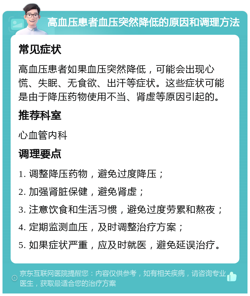 高血压患者血压突然降低的原因和调理方法 常见症状 高血压患者如果血压突然降低，可能会出现心慌、失眠、无食欲、出汗等症状。这些症状可能是由于降压药物使用不当、肾虚等原因引起的。 推荐科室 心血管内科 调理要点 1. 调整降压药物，避免过度降压； 2. 加强肾脏保健，避免肾虚； 3. 注意饮食和生活习惯，避免过度劳累和熬夜； 4. 定期监测血压，及时调整治疗方案； 5. 如果症状严重，应及时就医，避免延误治疗。