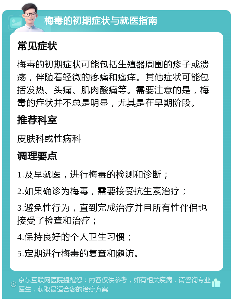 梅毒的初期症状与就医指南 常见症状 梅毒的初期症状可能包括生殖器周围的疹子或溃疡，伴随着轻微的疼痛和瘙痒。其他症状可能包括发热、头痛、肌肉酸痛等。需要注意的是，梅毒的症状并不总是明显，尤其是在早期阶段。 推荐科室 皮肤科或性病科 调理要点 1.及早就医，进行梅毒的检测和诊断； 2.如果确诊为梅毒，需要接受抗生素治疗； 3.避免性行为，直到完成治疗并且所有性伴侣也接受了检查和治疗； 4.保持良好的个人卫生习惯； 5.定期进行梅毒的复查和随访。