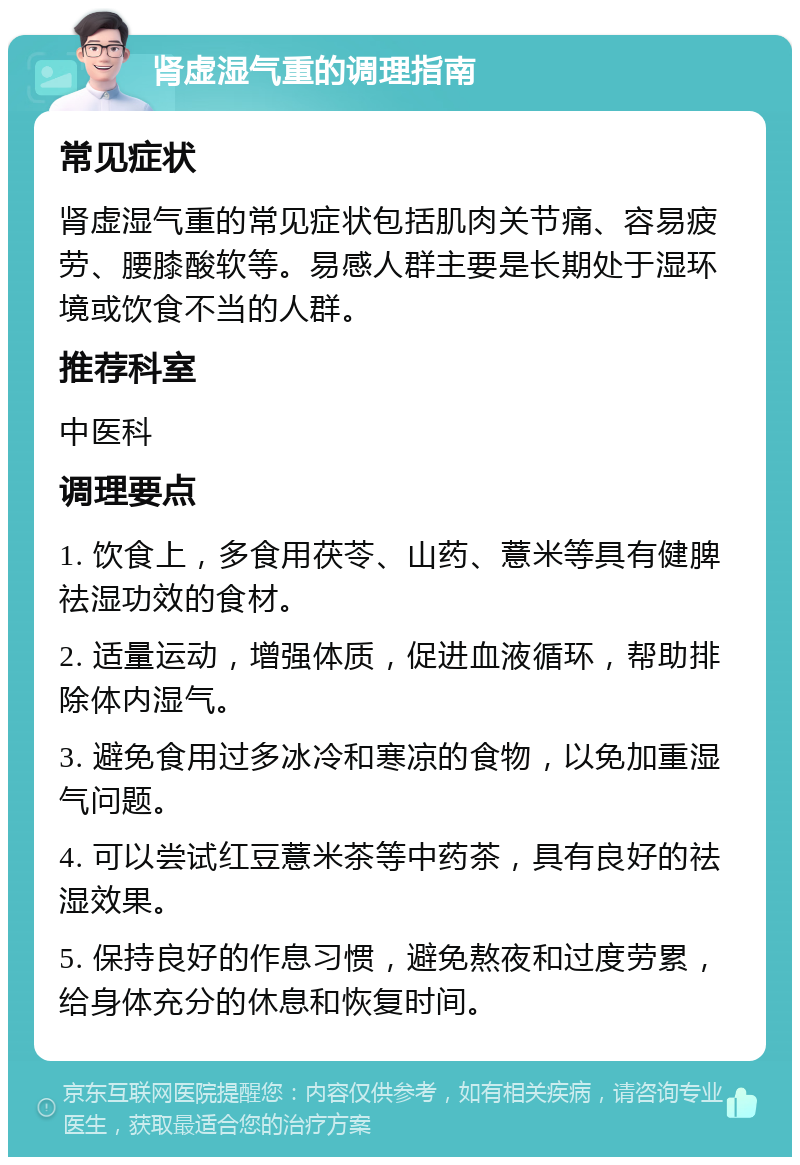 肾虚湿气重的调理指南 常见症状 肾虚湿气重的常见症状包括肌肉关节痛、容易疲劳、腰膝酸软等。易感人群主要是长期处于湿环境或饮食不当的人群。 推荐科室 中医科 调理要点 1. 饮食上，多食用茯苓、山药、薏米等具有健脾祛湿功效的食材。 2. 适量运动，增强体质，促进血液循环，帮助排除体内湿气。 3. 避免食用过多冰冷和寒凉的食物，以免加重湿气问题。 4. 可以尝试红豆薏米茶等中药茶，具有良好的祛湿效果。 5. 保持良好的作息习惯，避免熬夜和过度劳累，给身体充分的休息和恢复时间。