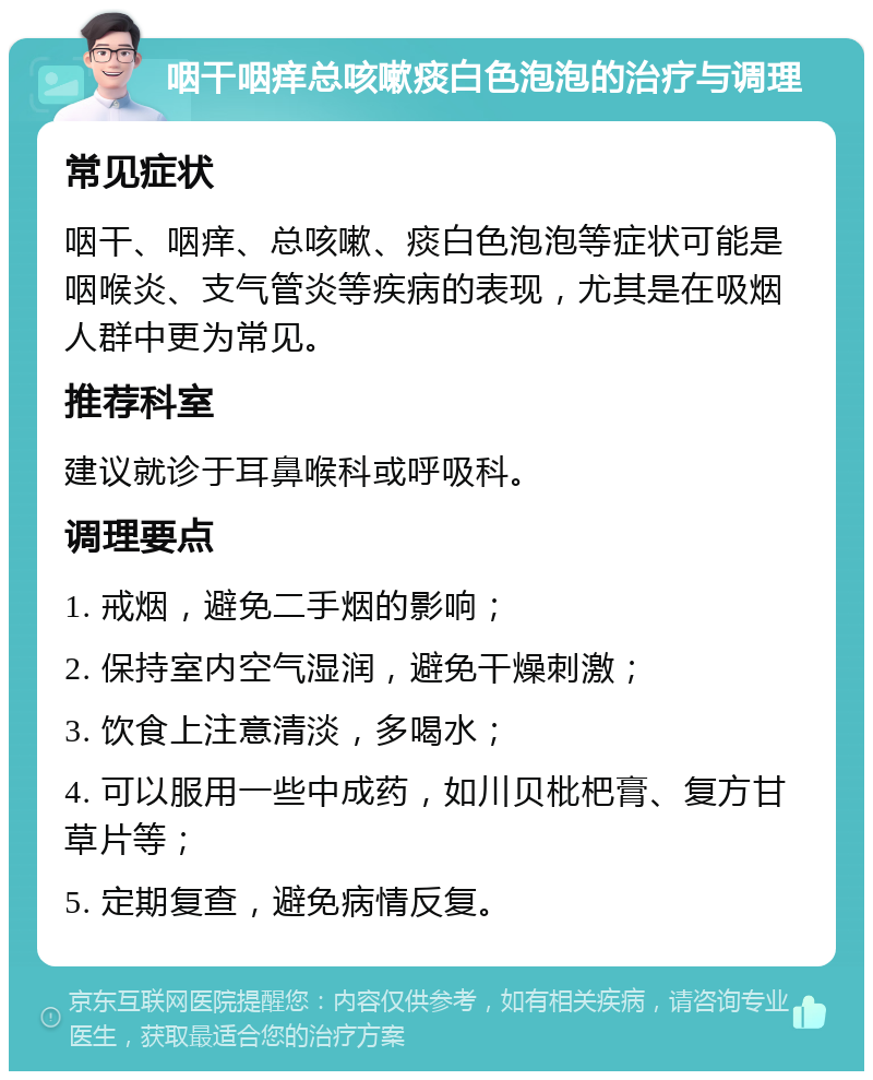 咽干咽痒总咳嗽痰白色泡泡的治疗与调理 常见症状 咽干、咽痒、总咳嗽、痰白色泡泡等症状可能是咽喉炎、支气管炎等疾病的表现，尤其是在吸烟人群中更为常见。 推荐科室 建议就诊于耳鼻喉科或呼吸科。 调理要点 1. 戒烟，避免二手烟的影响； 2. 保持室内空气湿润，避免干燥刺激； 3. 饮食上注意清淡，多喝水； 4. 可以服用一些中成药，如川贝枇杷膏、复方甘草片等； 5. 定期复查，避免病情反复。