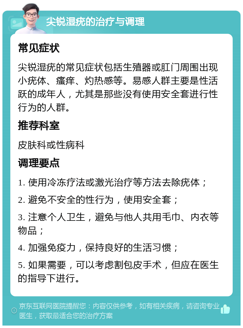 尖锐湿疣的治疗与调理 常见症状 尖锐湿疣的常见症状包括生殖器或肛门周围出现小疣体、瘙痒、灼热感等。易感人群主要是性活跃的成年人，尤其是那些没有使用安全套进行性行为的人群。 推荐科室 皮肤科或性病科 调理要点 1. 使用冷冻疗法或激光治疗等方法去除疣体； 2. 避免不安全的性行为，使用安全套； 3. 注意个人卫生，避免与他人共用毛巾、内衣等物品； 4. 加强免疫力，保持良好的生活习惯； 5. 如果需要，可以考虑割包皮手术，但应在医生的指导下进行。