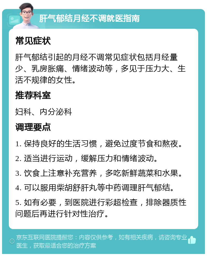 肝气郁结月经不调就医指南 常见症状 肝气郁结引起的月经不调常见症状包括月经量少、乳房胀痛、情绪波动等，多见于压力大、生活不规律的女性。 推荐科室 妇科、内分泌科 调理要点 1. 保持良好的生活习惯，避免过度节食和熬夜。 2. 适当进行运动，缓解压力和情绪波动。 3. 饮食上注意补充营养，多吃新鲜蔬菜和水果。 4. 可以服用柴胡舒肝丸等中药调理肝气郁结。 5. 如有必要，到医院进行彩超检查，排除器质性问题后再进行针对性治疗。