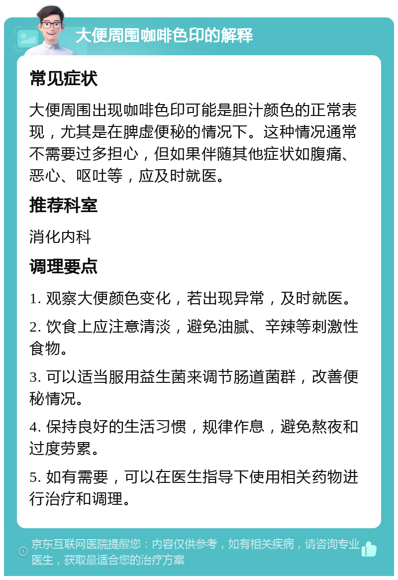 大便周围咖啡色印的解释 常见症状 大便周围出现咖啡色印可能是胆汁颜色的正常表现，尤其是在脾虚便秘的情况下。这种情况通常不需要过多担心，但如果伴随其他症状如腹痛、恶心、呕吐等，应及时就医。 推荐科室 消化内科 调理要点 1. 观察大便颜色变化，若出现异常，及时就医。 2. 饮食上应注意清淡，避免油腻、辛辣等刺激性食物。 3. 可以适当服用益生菌来调节肠道菌群，改善便秘情况。 4. 保持良好的生活习惯，规律作息，避免熬夜和过度劳累。 5. 如有需要，可以在医生指导下使用相关药物进行治疗和调理。