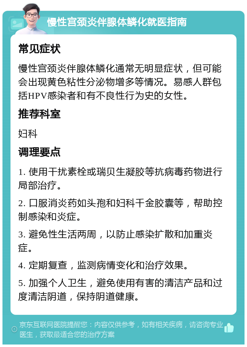 慢性宫颈炎伴腺体鳞化就医指南 常见症状 慢性宫颈炎伴腺体鳞化通常无明显症状，但可能会出现黄色粘性分泌物增多等情况。易感人群包括HPV感染者和有不良性行为史的女性。 推荐科室 妇科 调理要点 1. 使用干扰素栓或瑞贝生凝胶等抗病毒药物进行局部治疗。 2. 口服消炎药如头孢和妇科千金胶囊等，帮助控制感染和炎症。 3. 避免性生活两周，以防止感染扩散和加重炎症。 4. 定期复查，监测病情变化和治疗效果。 5. 加强个人卫生，避免使用有害的清洁产品和过度清洁阴道，保持阴道健康。