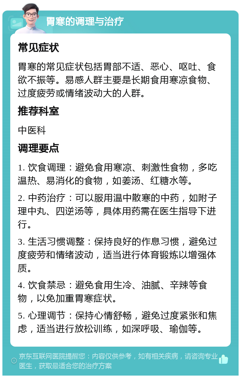 胃寒的调理与治疗 常见症状 胃寒的常见症状包括胃部不适、恶心、呕吐、食欲不振等。易感人群主要是长期食用寒凉食物、过度疲劳或情绪波动大的人群。 推荐科室 中医科 调理要点 1. 饮食调理：避免食用寒凉、刺激性食物，多吃温热、易消化的食物，如姜汤、红糖水等。 2. 中药治疗：可以服用温中散寒的中药，如附子理中丸、四逆汤等，具体用药需在医生指导下进行。 3. 生活习惯调整：保持良好的作息习惯，避免过度疲劳和情绪波动，适当进行体育锻炼以增强体质。 4. 饮食禁忌：避免食用生冷、油腻、辛辣等食物，以免加重胃寒症状。 5. 心理调节：保持心情舒畅，避免过度紧张和焦虑，适当进行放松训练，如深呼吸、瑜伽等。