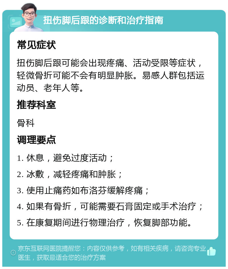 扭伤脚后跟的诊断和治疗指南 常见症状 扭伤脚后跟可能会出现疼痛、活动受限等症状，轻微骨折可能不会有明显肿胀。易感人群包括运动员、老年人等。 推荐科室 骨科 调理要点 1. 休息，避免过度活动； 2. 冰敷，减轻疼痛和肿胀； 3. 使用止痛药如布洛芬缓解疼痛； 4. 如果有骨折，可能需要石膏固定或手术治疗； 5. 在康复期间进行物理治疗，恢复脚部功能。