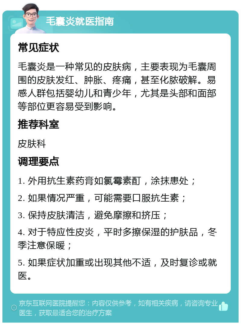 毛囊炎就医指南 常见症状 毛囊炎是一种常见的皮肤病，主要表现为毛囊周围的皮肤发红、肿胀、疼痛，甚至化脓破解。易感人群包括婴幼儿和青少年，尤其是头部和面部等部位更容易受到影响。 推荐科室 皮肤科 调理要点 1. 外用抗生素药膏如氯霉素酊，涂抹患处； 2. 如果情况严重，可能需要口服抗生素； 3. 保持皮肤清洁，避免摩擦和挤压； 4. 对于特应性皮炎，平时多擦保湿的护肤品，冬季注意保暖； 5. 如果症状加重或出现其他不适，及时复诊或就医。