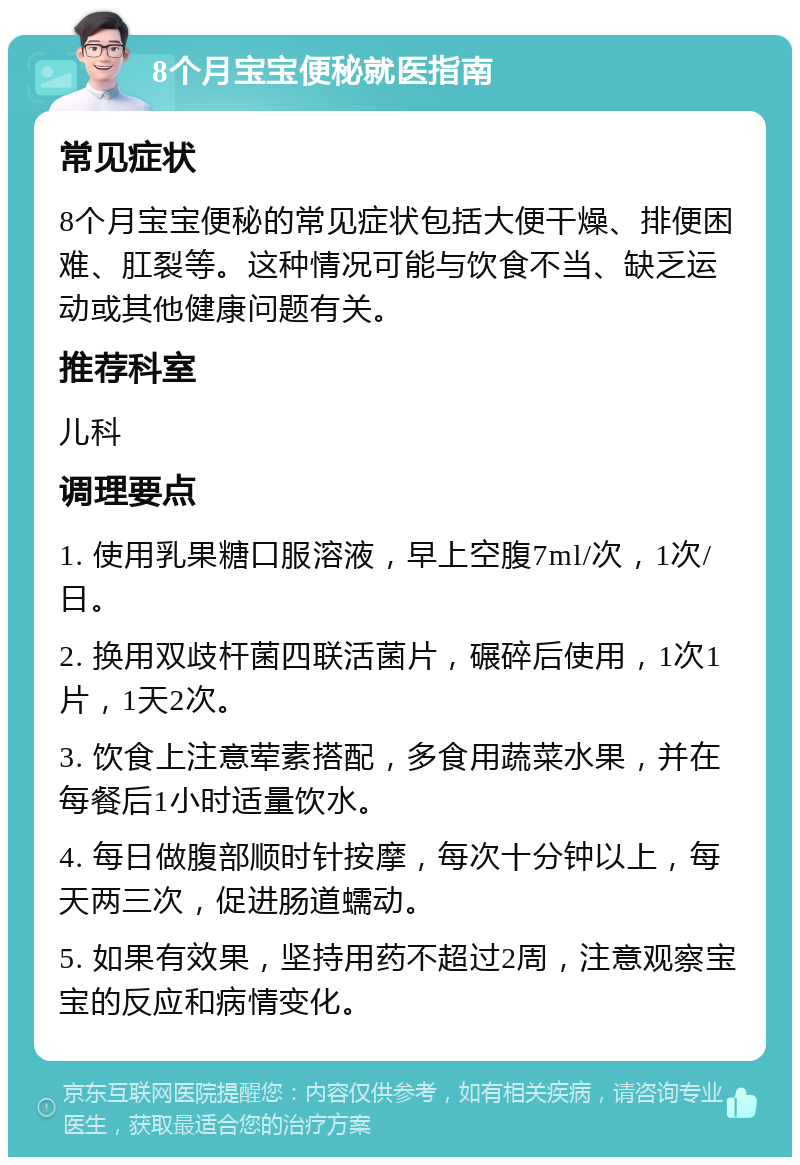 8个月宝宝便秘就医指南 常见症状 8个月宝宝便秘的常见症状包括大便干燥、排便困难、肛裂等。这种情况可能与饮食不当、缺乏运动或其他健康问题有关。 推荐科室 儿科 调理要点 1. 使用乳果糖口服溶液，早上空腹7ml/次，1次/日。 2. 换用双歧杆菌四联活菌片，碾碎后使用，1次1片，1天2次。 3. 饮食上注意荤素搭配，多食用蔬菜水果，并在每餐后1小时适量饮水。 4. 每日做腹部顺时针按摩，每次十分钟以上，每天两三次，促进肠道蠕动。 5. 如果有效果，坚持用药不超过2周，注意观察宝宝的反应和病情变化。