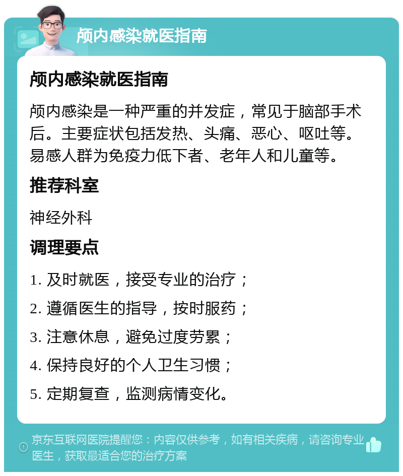 颅内感染就医指南 颅内感染就医指南 颅内感染是一种严重的并发症，常见于脑部手术后。主要症状包括发热、头痛、恶心、呕吐等。易感人群为免疫力低下者、老年人和儿童等。 推荐科室 神经外科 调理要点 1. 及时就医，接受专业的治疗； 2. 遵循医生的指导，按时服药； 3. 注意休息，避免过度劳累； 4. 保持良好的个人卫生习惯； 5. 定期复查，监测病情变化。