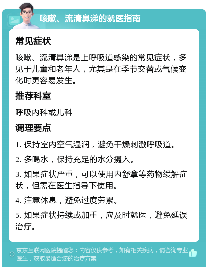 咳嗽、流清鼻涕的就医指南 常见症状 咳嗽、流清鼻涕是上呼吸道感染的常见症状，多见于儿童和老年人，尤其是在季节交替或气候变化时更容易发生。 推荐科室 呼吸内科或儿科 调理要点 1. 保持室内空气湿润，避免干燥刺激呼吸道。 2. 多喝水，保持充足的水分摄入。 3. 如果症状严重，可以使用内舒拿等药物缓解症状，但需在医生指导下使用。 4. 注意休息，避免过度劳累。 5. 如果症状持续或加重，应及时就医，避免延误治疗。