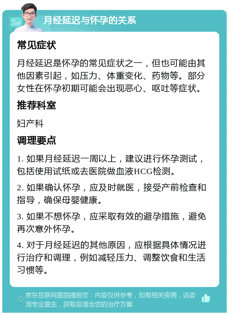 月经延迟与怀孕的关系 常见症状 月经延迟是怀孕的常见症状之一，但也可能由其他因素引起，如压力、体重变化、药物等。部分女性在怀孕初期可能会出现恶心、呕吐等症状。 推荐科室 妇产科 调理要点 1. 如果月经延迟一周以上，建议进行怀孕测试，包括使用试纸或去医院做血液HCG检测。 2. 如果确认怀孕，应及时就医，接受产前检查和指导，确保母婴健康。 3. 如果不想怀孕，应采取有效的避孕措施，避免再次意外怀孕。 4. 对于月经延迟的其他原因，应根据具体情况进行治疗和调理，例如减轻压力、调整饮食和生活习惯等。