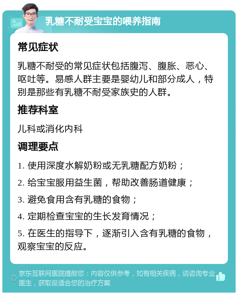 乳糖不耐受宝宝的喂养指南 常见症状 乳糖不耐受的常见症状包括腹泻、腹胀、恶心、呕吐等。易感人群主要是婴幼儿和部分成人，特别是那些有乳糖不耐受家族史的人群。 推荐科室 儿科或消化内科 调理要点 1. 使用深度水解奶粉或无乳糖配方奶粉； 2. 给宝宝服用益生菌，帮助改善肠道健康； 3. 避免食用含有乳糖的食物； 4. 定期检查宝宝的生长发育情况； 5. 在医生的指导下，逐渐引入含有乳糖的食物，观察宝宝的反应。