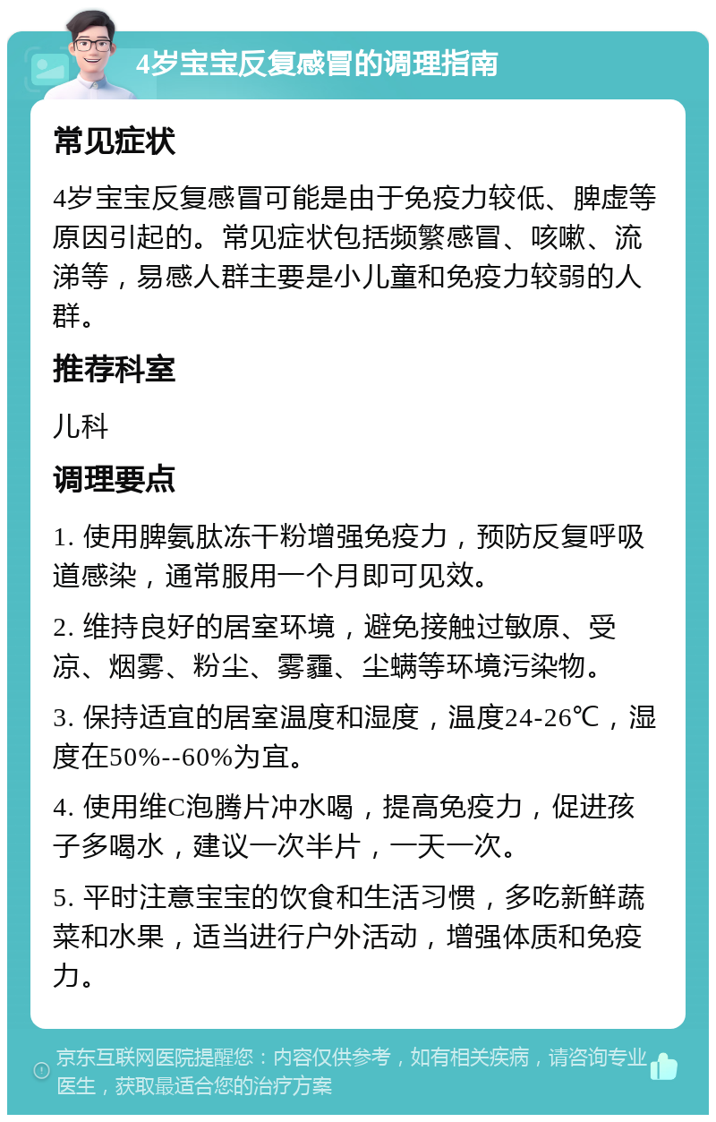 4岁宝宝反复感冒的调理指南 常见症状 4岁宝宝反复感冒可能是由于免疫力较低、脾虚等原因引起的。常见症状包括频繁感冒、咳嗽、流涕等,易感人群主要是小儿童和免疫力较弱的人群。 推荐科室 儿科 调理要点 1. 使用脾氨肽冻干粉增强免疫力,预防反复呼吸道感染,通常服用一个月即可见效。 2. 维持良好的居室环境,避免接触过敏原、受凉、烟雾、粉尘、雾霾、尘螨等环境污染物。 3. 保持适宜的居室温度和湿度,温度24-26℃,湿度在50%--60%为宜。 4. 使用维C泡腾片冲水喝,提高免疫力,促进孩子多喝水,建议一次半片,一天一次。 5. 平时注意宝宝的饮食和生活习惯,多吃新鲜蔬菜和水果,适当进行户外活动,增强体质和免疫力。