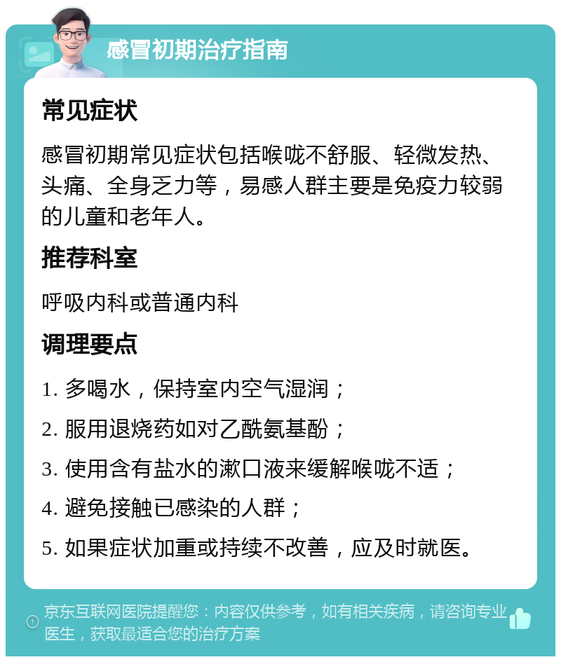 感冒初期治疗指南 常见症状 感冒初期常见症状包括喉咙不舒服、轻微发热、头痛、全身乏力等，易感人群主要是免疫力较弱的儿童和老年人。 推荐科室 呼吸内科或普通内科 调理要点 1. 多喝水，保持室内空气湿润； 2. 服用退烧药如对乙酰氨基酚； 3. 使用含有盐水的漱口液来缓解喉咙不适； 4. 避免接触已感染的人群； 5. 如果症状加重或持续不改善，应及时就医。