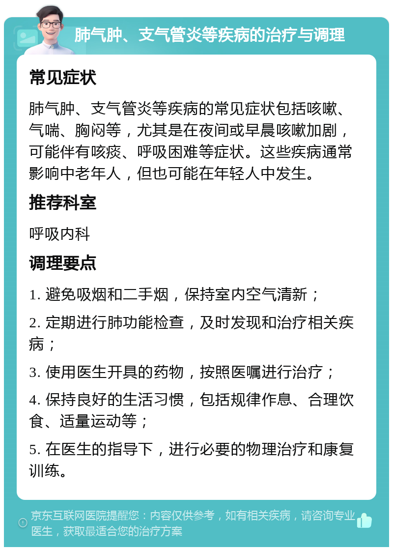 肺气肿、支气管炎等疾病的治疗与调理 常见症状 肺气肿、支气管炎等疾病的常见症状包括咳嗽、气喘、胸闷等，尤其是在夜间或早晨咳嗽加剧，可能伴有咳痰、呼吸困难等症状。这些疾病通常影响中老年人，但也可能在年轻人中发生。 推荐科室 呼吸内科 调理要点 1. 避免吸烟和二手烟，保持室内空气清新； 2. 定期进行肺功能检查，及时发现和治疗相关疾病； 3. 使用医生开具的药物，按照医嘱进行治疗； 4. 保持良好的生活习惯，包括规律作息、合理饮食、适量运动等； 5. 在医生的指导下，进行必要的物理治疗和康复训练。