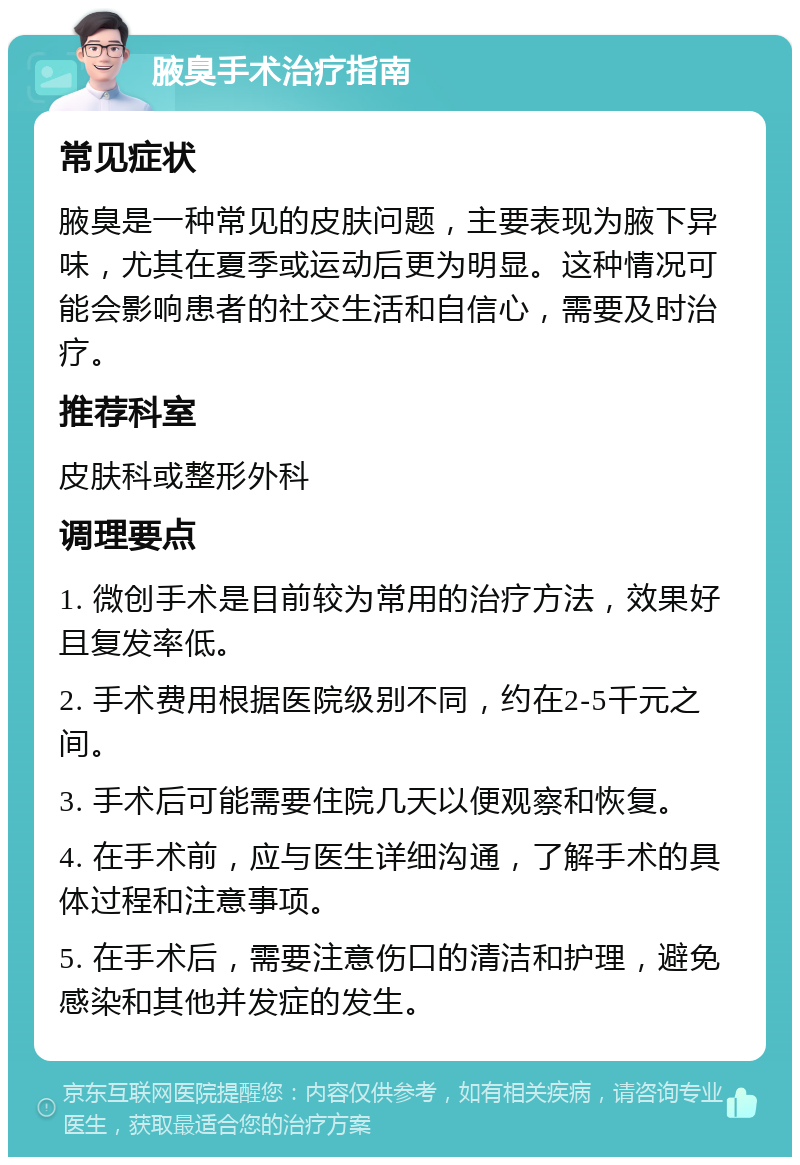 腋臭手术治疗指南 常见症状 腋臭是一种常见的皮肤问题，主要表现为腋下异味，尤其在夏季或运动后更为明显。这种情况可能会影响患者的社交生活和自信心，需要及时治疗。 推荐科室 皮肤科或整形外科 调理要点 1. 微创手术是目前较为常用的治疗方法，效果好且复发率低。 2. 手术费用根据医院级别不同，约在2-5千元之间。 3. 手术后可能需要住院几天以便观察和恢复。 4. 在手术前，应与医生详细沟通，了解手术的具体过程和注意事项。 5. 在手术后，需要注意伤口的清洁和护理，避免感染和其他并发症的发生。