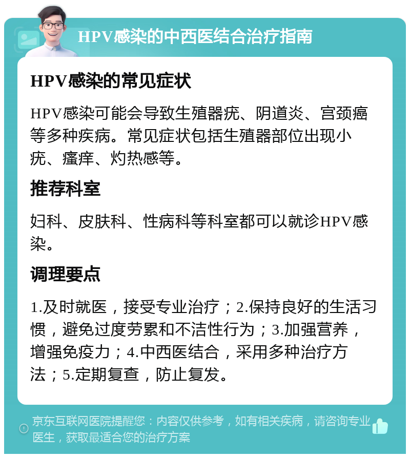 HPV感染的中西医结合治疗指南 HPV感染的常见症状 HPV感染可能会导致生殖器疣、阴道炎、宫颈癌等多种疾病。常见症状包括生殖器部位出现小疣、瘙痒、灼热感等。 推荐科室 妇科、皮肤科、性病科等科室都可以就诊HPV感染。 调理要点 1.及时就医，接受专业治疗；2.保持良好的生活习惯，避免过度劳累和不洁性行为；3.加强营养，增强免疫力；4.中西医结合，采用多种治疗方法；5.定期复查，防止复发。