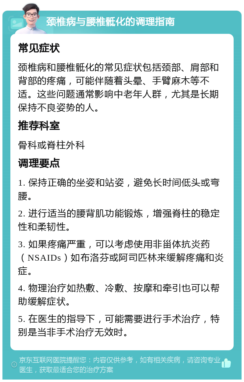 颈椎病与腰椎骶化的调理指南 常见症状 颈椎病和腰椎骶化的常见症状包括颈部、肩部和背部的疼痛，可能伴随着头晕、手臂麻木等不适。这些问题通常影响中老年人群，尤其是长期保持不良姿势的人。 推荐科室 骨科或脊柱外科 调理要点 1. 保持正确的坐姿和站姿，避免长时间低头或弯腰。 2. 进行适当的腰背肌功能锻炼，增强脊柱的稳定性和柔韧性。 3. 如果疼痛严重，可以考虑使用非甾体抗炎药（NSAIDs）如布洛芬或阿司匹林来缓解疼痛和炎症。 4. 物理治疗如热敷、冷敷、按摩和牵引也可以帮助缓解症状。 5. 在医生的指导下，可能需要进行手术治疗，特别是当非手术治疗无效时。