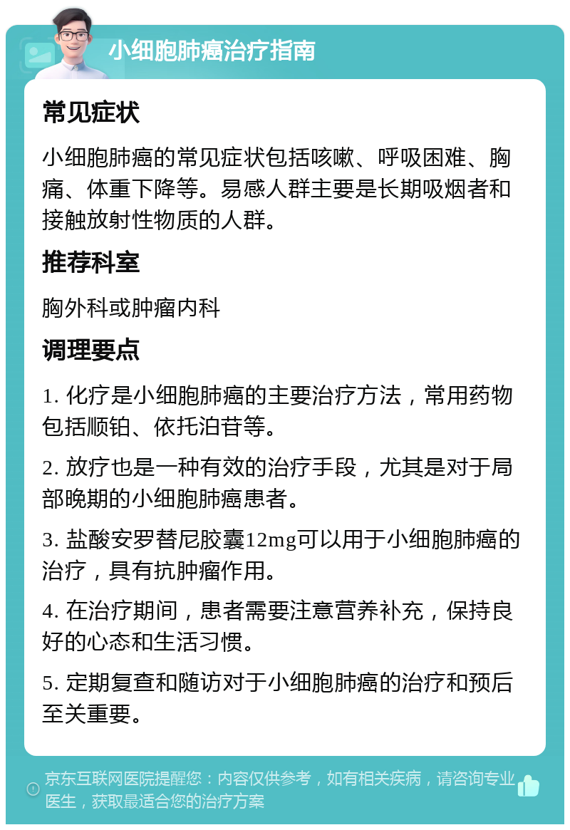 小细胞肺癌治疗指南 常见症状 小细胞肺癌的常见症状包括咳嗽、呼吸困难、胸痛、体重下降等。易感人群主要是长期吸烟者和接触放射性物质的人群。 推荐科室 胸外科或肿瘤内科 调理要点 1. 化疗是小细胞肺癌的主要治疗方法，常用药物包括顺铂、依托泊苷等。 2. 放疗也是一种有效的治疗手段，尤其是对于局部晚期的小细胞肺癌患者。 3. 盐酸安罗替尼胶囊12mg可以用于小细胞肺癌的治疗，具有抗肿瘤作用。 4. 在治疗期间，患者需要注意营养补充，保持良好的心态和生活习惯。 5. 定期复查和随访对于小细胞肺癌的治疗和预后至关重要。