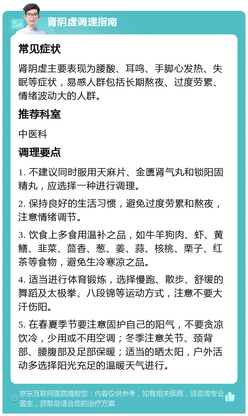 肾阴虚调理指南 常见症状 肾阴虚主要表现为腰酸、耳鸣、手脚心发热、失眠等症状，易感人群包括长期熬夜、过度劳累、情绪波动大的人群。 推荐科室 中医科 调理要点 1. 不建议同时服用天麻片、金匮肾气丸和锁阳固精丸，应选择一种进行调理。 2. 保持良好的生活习惯，避免过度劳累和熬夜，注意情绪调节。 3. 饮食上多食用温补之品，如牛羊狗肉、虾、黄鳝、韭菜、茴香、葱、姜、蒜、核桃、栗子、红茶等食物，避免生冷寒凉之品。 4. 适当进行体育锻炼，选择慢跑、散步、舒缓的舞蹈及太极拳、八段锦等运动方式，注意不要大汗伤阳。 5. 在春夏季节要注意固护自己的阳气，不要贪凉饮冷，少用或不用空调；冬季注意关节、颈背部、腰腹部及足部保暖；适当的晒太阳，户外活动多选择阳光充足的温暖天气进行。