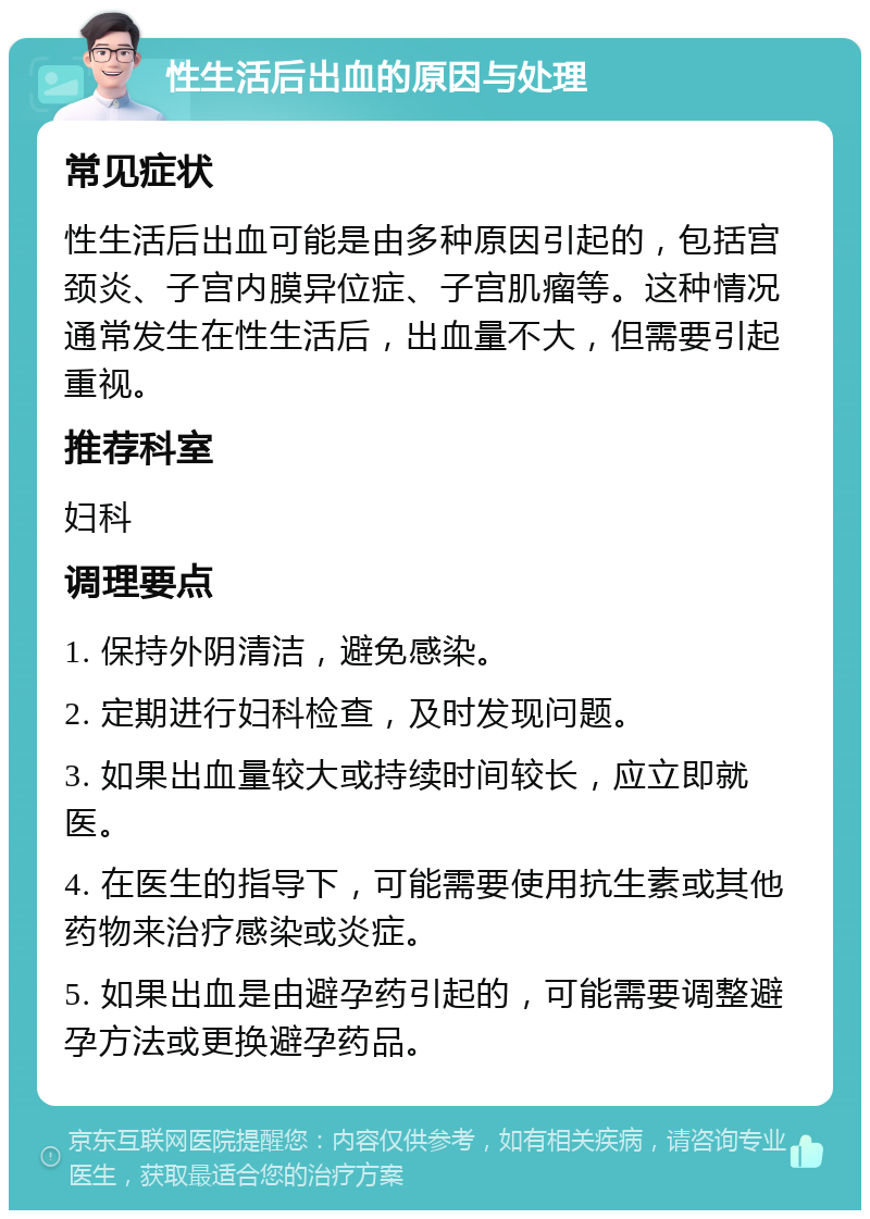 性生活后出血的原因与处理 常见症状 性生活后出血可能是由多种原因引起的，包括宫颈炎、子宫内膜异位症、子宫肌瘤等。这种情况通常发生在性生活后，出血量不大，但需要引起重视。 推荐科室 妇科 调理要点 1. 保持外阴清洁，避免感染。 2. 定期进行妇科检查，及时发现问题。 3. 如果出血量较大或持续时间较长，应立即就医。 4. 在医生的指导下，可能需要使用抗生素或其他药物来治疗感染或炎症。 5. 如果出血是由避孕药引起的，可能需要调整避孕方法或更换避孕药品。