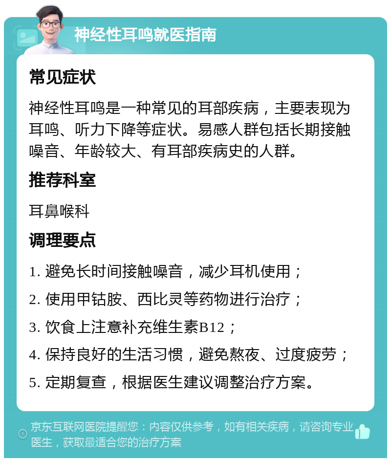 神经性耳鸣就医指南 常见症状 神经性耳鸣是一种常见的耳部疾病，主要表现为耳鸣、听力下降等症状。易感人群包括长期接触噪音、年龄较大、有耳部疾病史的人群。 推荐科室 耳鼻喉科 调理要点 1. 避免长时间接触噪音，减少耳机使用； 2. 使用甲钴胺、西比灵等药物进行治疗； 3. 饮食上注意补充维生素B12； 4. 保持良好的生活习惯，避免熬夜、过度疲劳； 5. 定期复查，根据医生建议调整治疗方案。