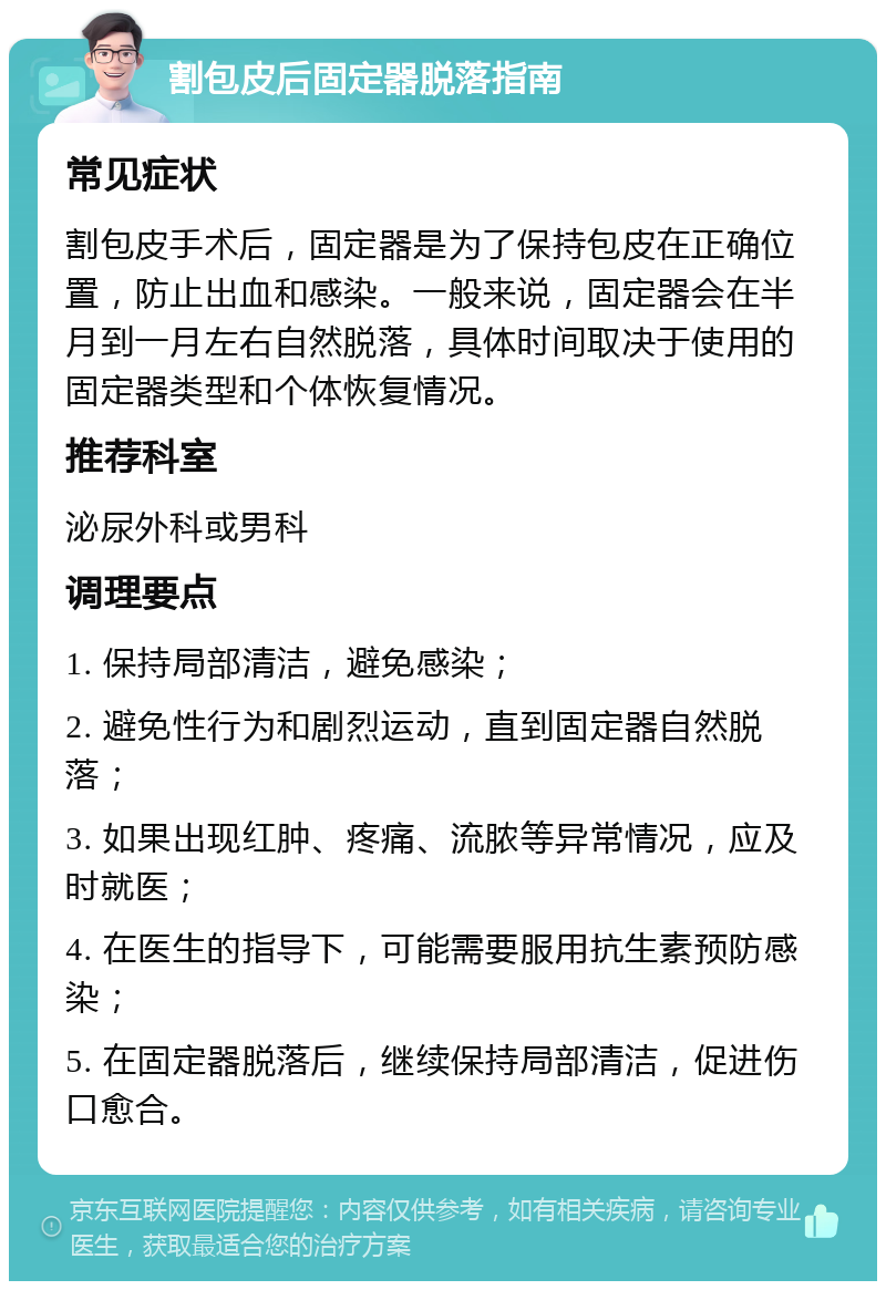 割包皮后固定器脱落指南 常见症状 割包皮手术后，固定器是为了保持包皮在正确位置，防止出血和感染。一般来说，固定器会在半月到一月左右自然脱落，具体时间取决于使用的固定器类型和个体恢复情况。 推荐科室 泌尿外科或男科 调理要点 1. 保持局部清洁，避免感染； 2. 避免性行为和剧烈运动，直到固定器自然脱落； 3. 如果出现红肿、疼痛、流脓等异常情况，应及时就医； 4. 在医生的指导下，可能需要服用抗生素预防感染； 5. 在固定器脱落后，继续保持局部清洁，促进伤口愈合。