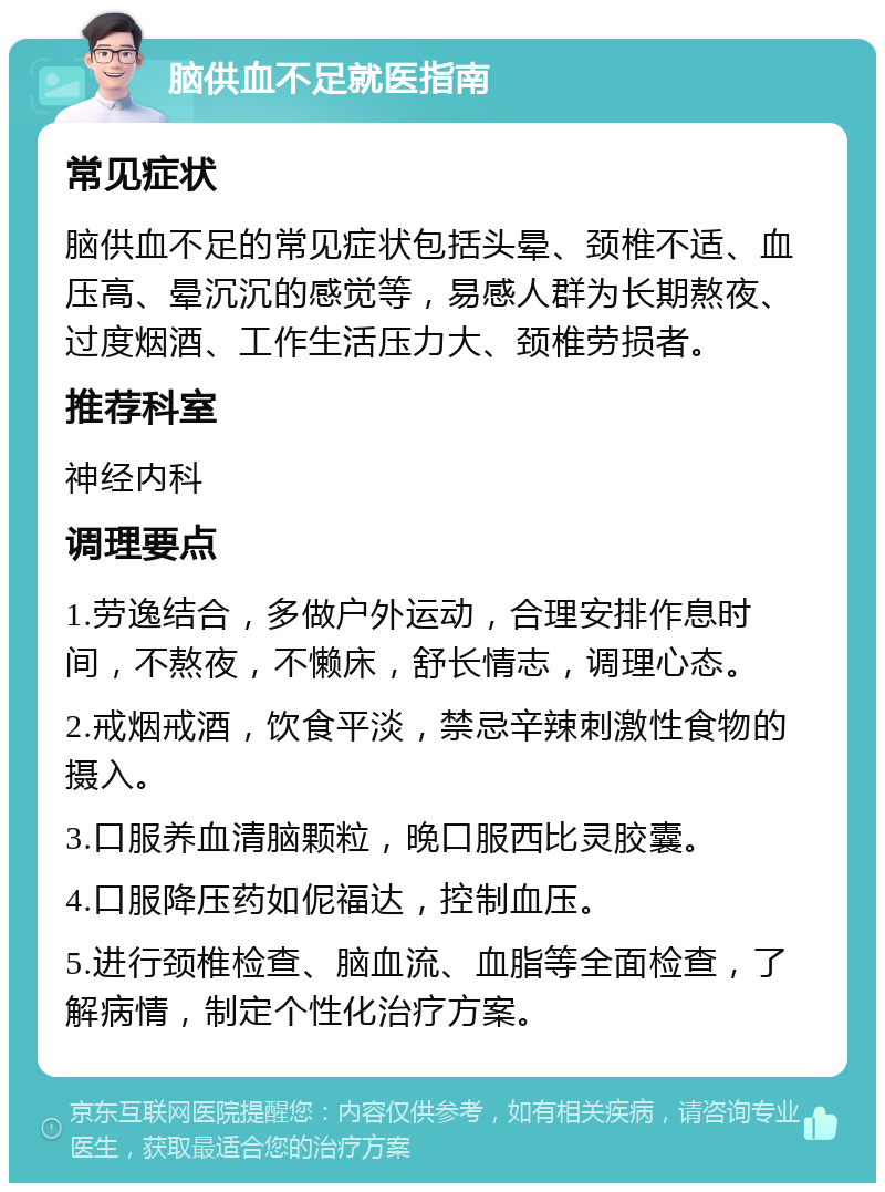 脑供血不足就医指南 常见症状 脑供血不足的常见症状包括头晕、颈椎不适、血压高、晕沉沉的感觉等，易感人群为长期熬夜、过度烟酒、工作生活压力大、颈椎劳损者。 推荐科室 神经内科 调理要点 1.劳逸结合，多做户外运动，合理安排作息时间，不熬夜，不懒床，舒长情志，调理心态。 2.戒烟戒酒，饮食平淡，禁忌辛辣刺激性食物的摄入。 3.口服养血清脑颗粒，晚口服西比灵胶囊。 4.口服降压药如伲福达，控制血压。 5.进行颈椎检查、脑血流、血脂等全面检查，了解病情，制定个性化治疗方案。